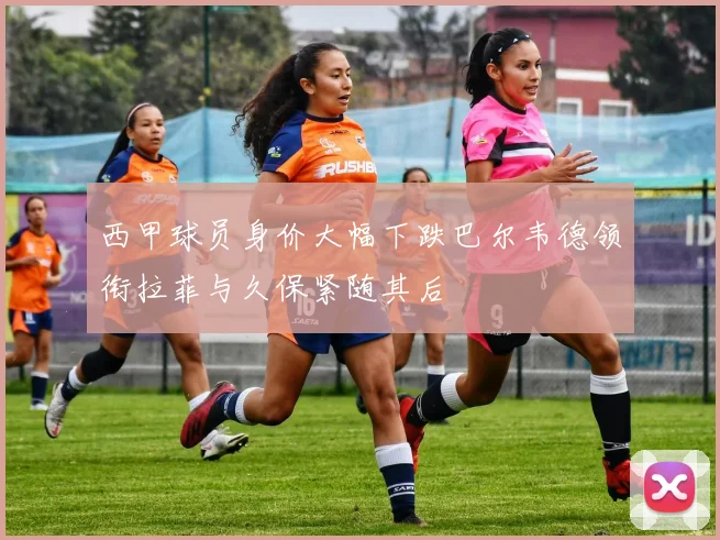 西甲球员身价大幅下跌巴尔韦德领衔拉菲与久保紧随其后