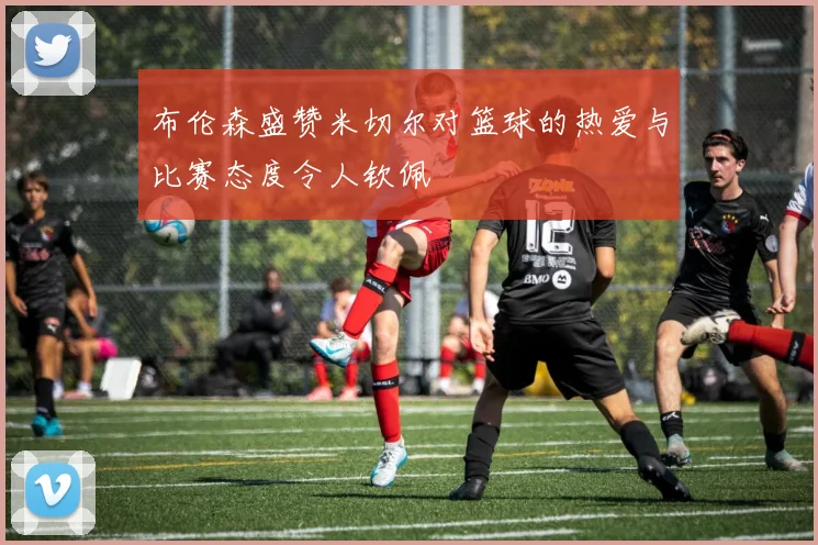 布伦森盛赞米切尔对篮球的热爱与比赛态度令人钦佩
