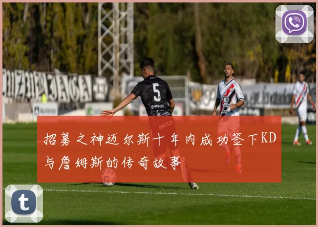 招募之神迈尔斯十年内成功签下KD与詹姆斯的传奇故事
