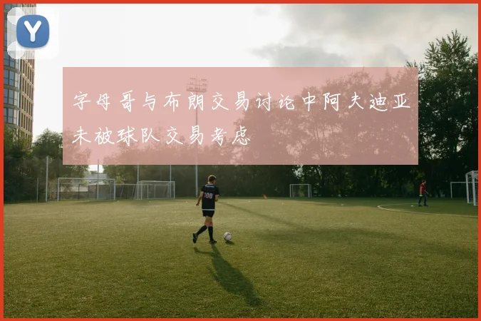 字母哥与布朗交易讨论中阿夫迪亚未被球队交易考虑