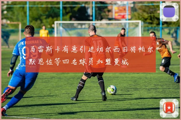 马雷斯卡有意引进切尔西旧将帕尔默恩佐等四名球员加盟曼城