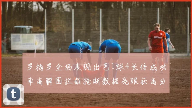 罗梅罗全场表现出色1球4长传成功率高解围拦截抢断数据亮眼获高分评价