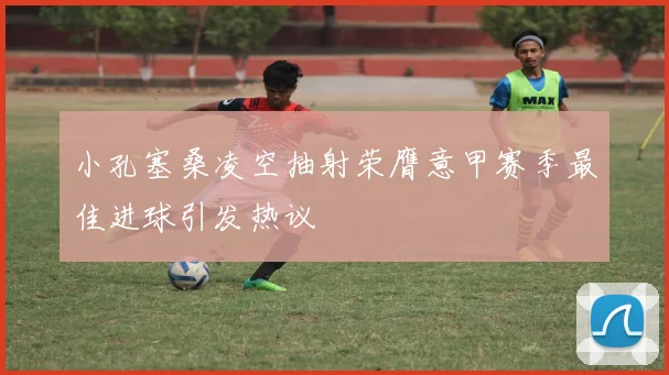 小孔塞桑凌空抽射荣膺意甲赛季最佳进球引发热议