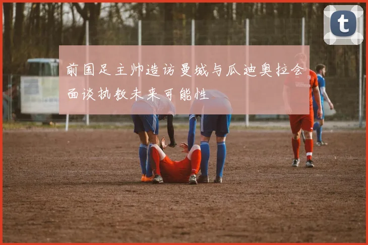 前国足主帅造访曼城与瓜迪奥拉会面谈执教未来可能性