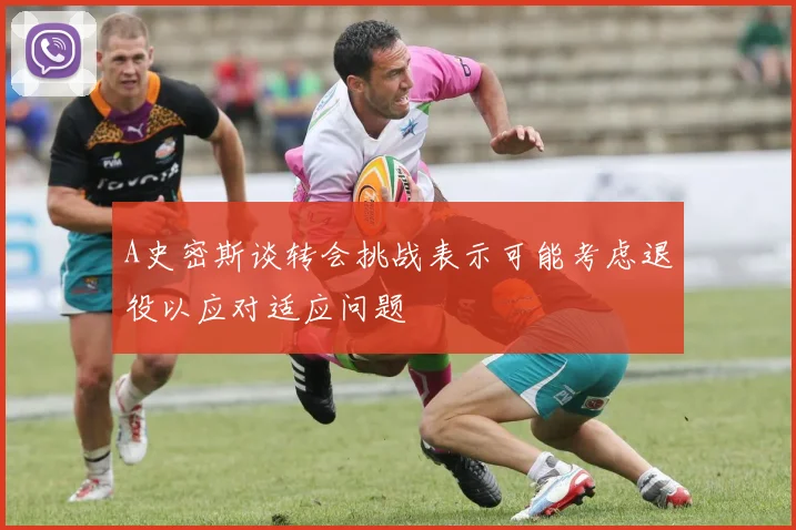 A史密斯谈转会挑战表示可能考虑退役以应对适应问题