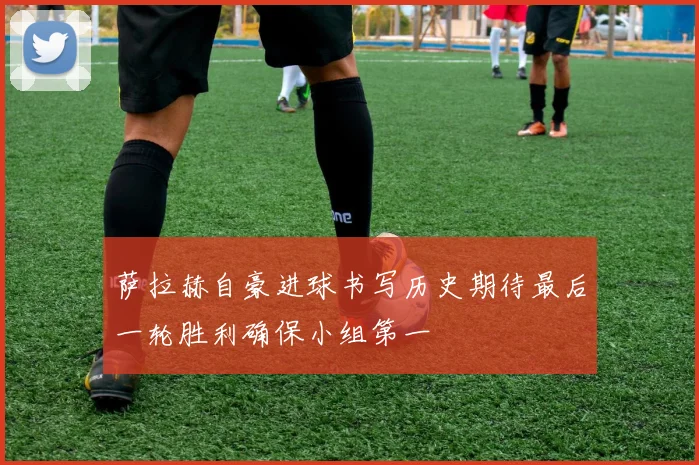 萨拉赫自豪进球书写历史期待最后一轮胜利确保小组第一
