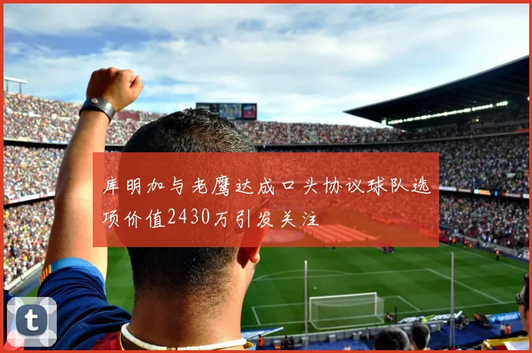 库明加与老鹰达成口头协议球队选项价值2430万引发关注