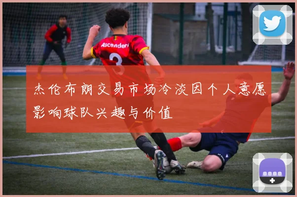 杰伦布朗交易市场冷淡因个人意愿影响球队兴趣与价值