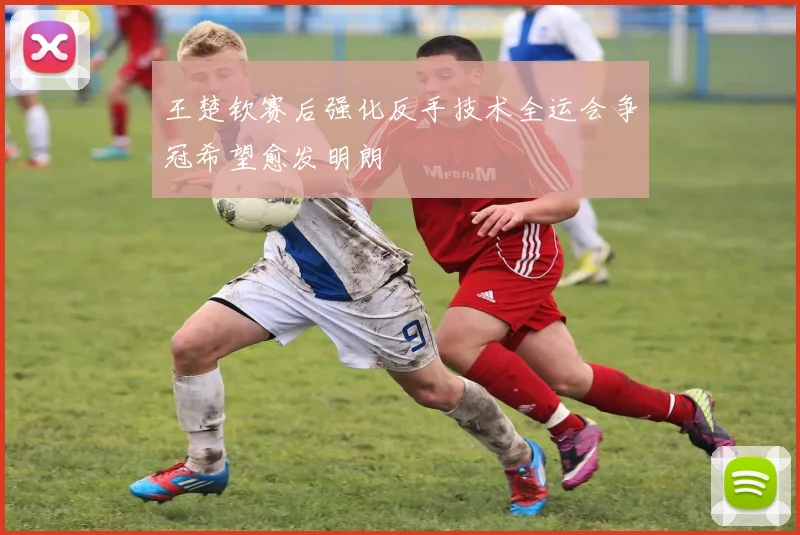 王楚钦赛后强化反手技术全运会争冠希望愈发明朗