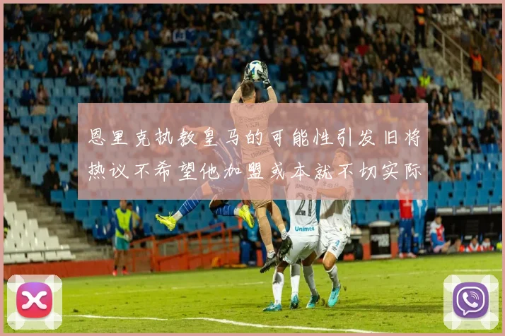 恩里克执教皇马的可能性引发旧将热议不希望他加盟或本就不切实际