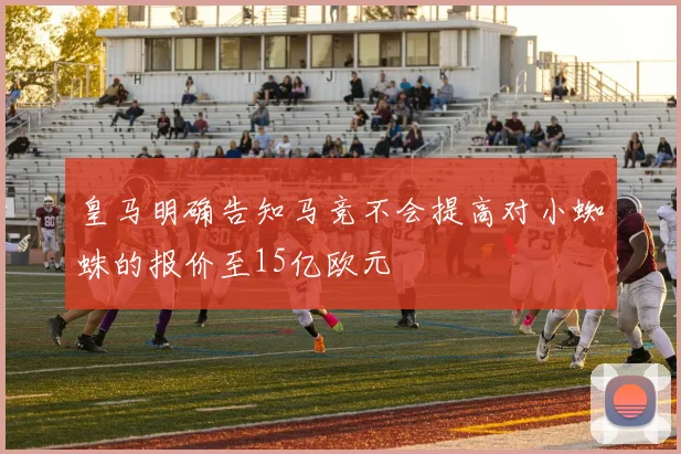 皇马明确告知马竞不会提高对小蜘蛛的报价至15亿欧元