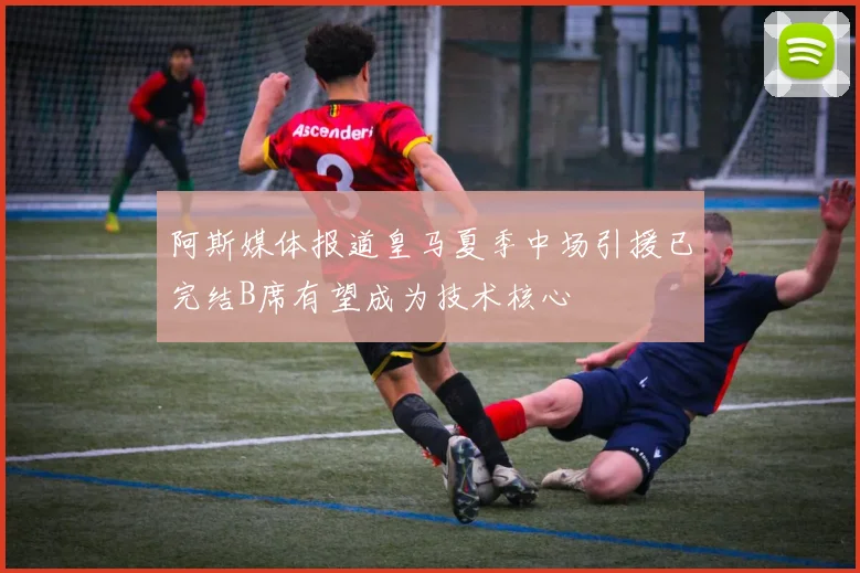 阿斯媒体报道皇马夏季中场引援已完结B席有望成为技术核心