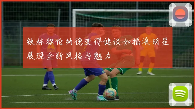 铁林称伦纳德变得健谈如摇滚明星展现全新风格与魅力