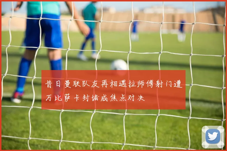 昔日曼联队友再相遇拉师傅射门遭万比萨卡封堵成焦点对决