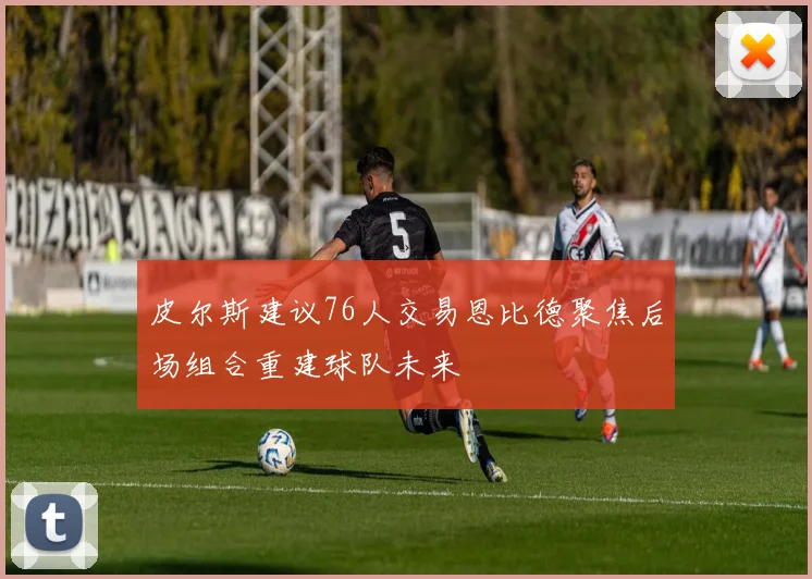 皮尔斯建议76人交易恩比德聚焦后场组合重建球队未来
