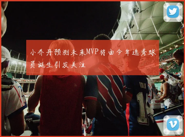 小乔丹预测未来MVP将由今年选秀球员诞生引发关注