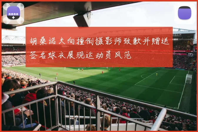 胡桑诺夫向撞倒摄影师致歉并赠送签名球衣展现运动员风范