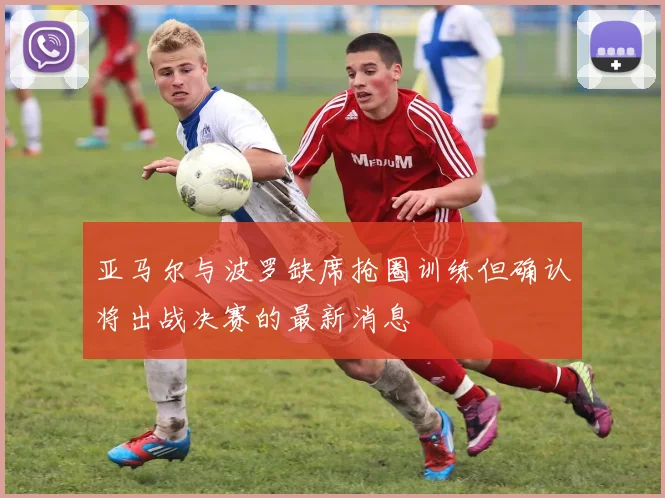 亚马尔与波罗缺席抢圈训练但确认将出战决赛的最新消息