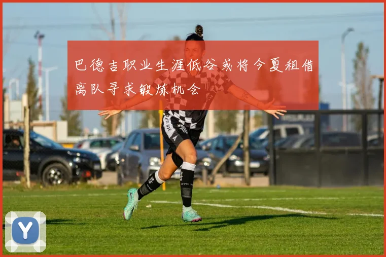 巴德吉职业生涯低谷或将今夏租借离队寻求锻炼机会