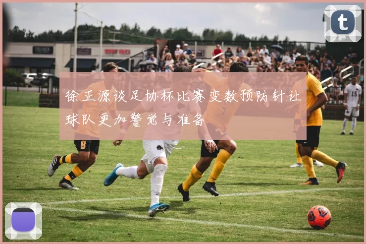 徐正源谈足协杯比赛变数预防针让球队更加警觉与准备